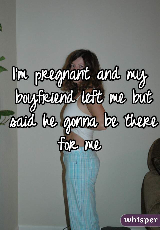 I'm pregnant and my boyfriend left me but said he gonna be there for me 