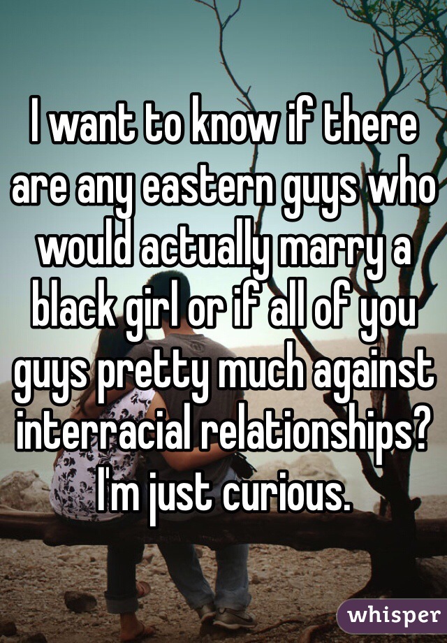 I want to know if there are any eastern guys who would actually marry a black girl or if all of you guys pretty much against interracial relationships? 
I'm just curious.