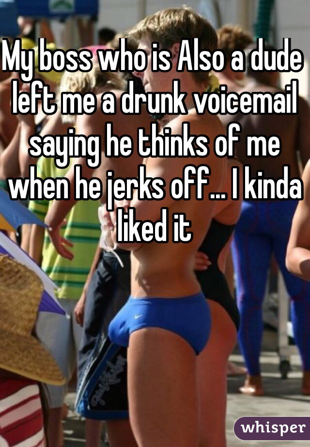 My boss who is Also a dude left me a drunk voicemail saying he thinks of me when he jerks off... I kinda liked it