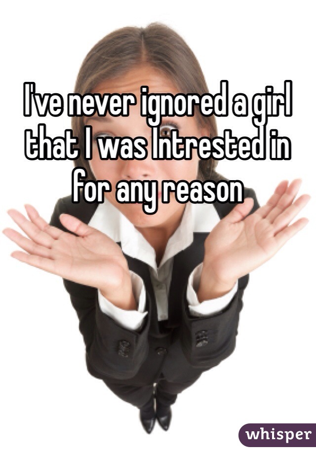 I've never ignored a girl that I was Intrested in for any reason