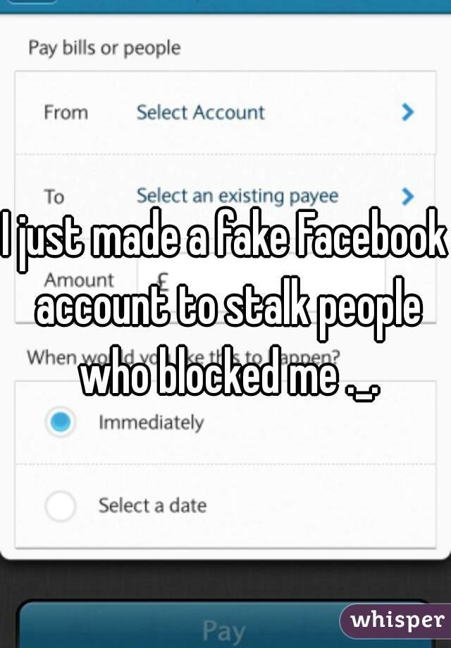 I just made a fake Facebook account to stalk people who blocked me ._.