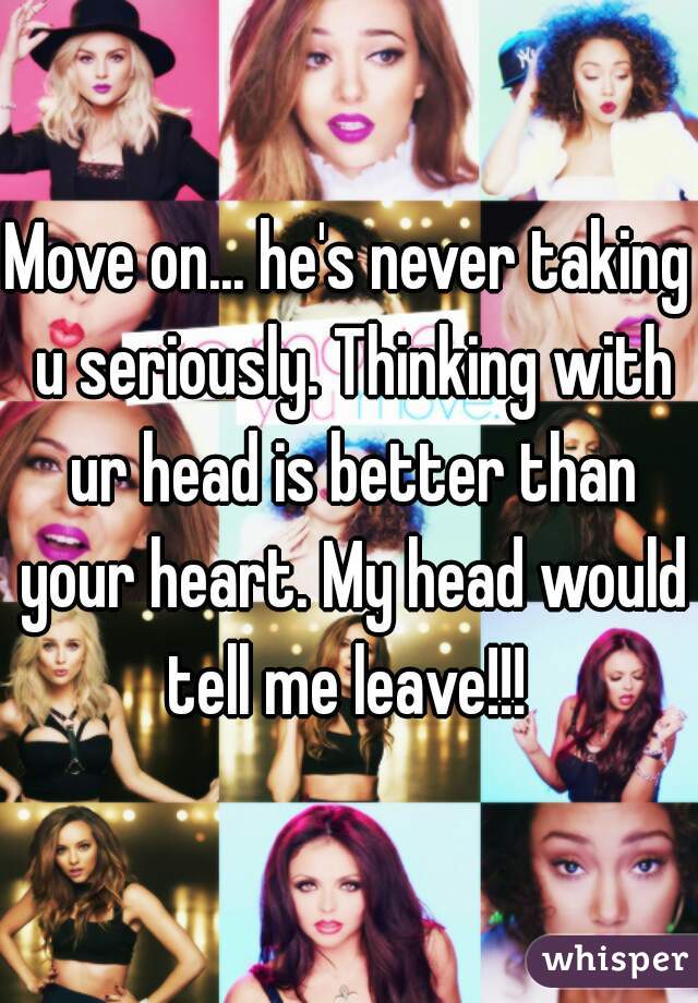 Move on... he's never taking u seriously. Thinking with ur head is better than your heart. My head would tell me leave!!! 