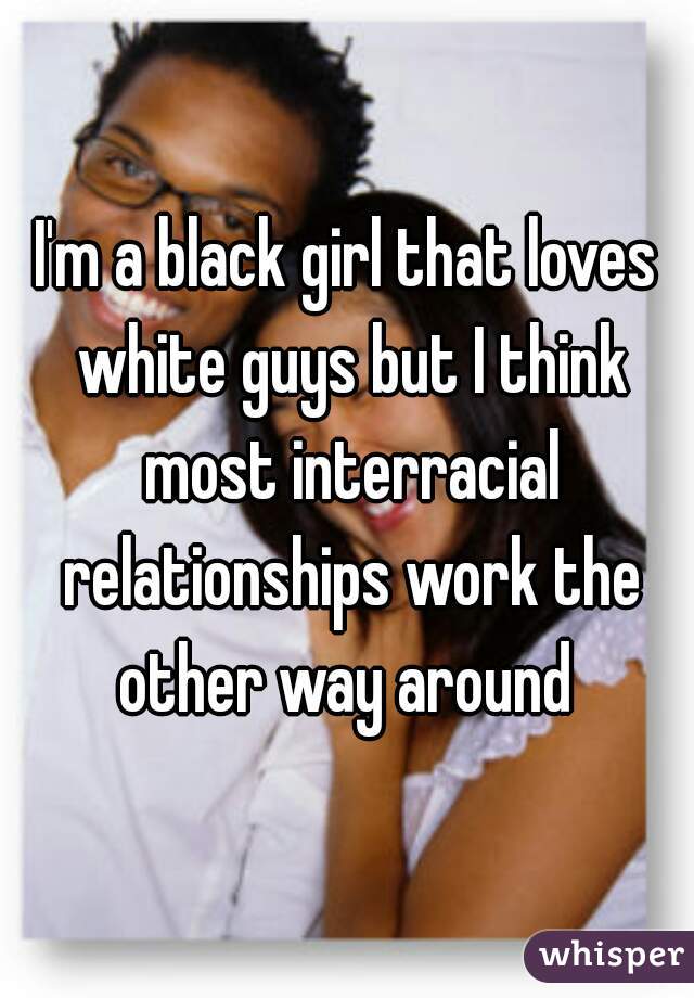 I'm a black girl that loves white guys but I think most interracial relationships work the other way around 