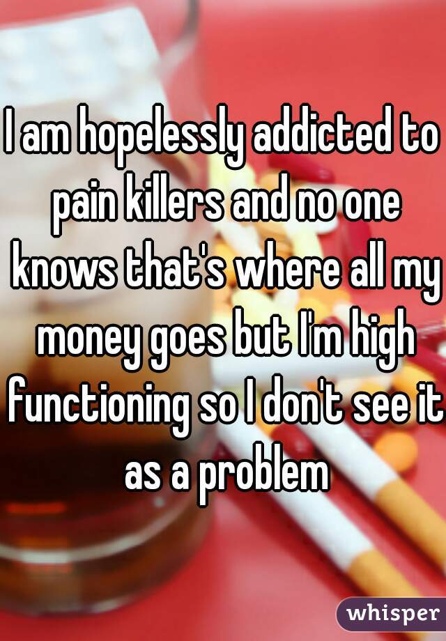 I am hopelessly addicted to pain killers and no one knows that's where all my money goes but I'm high functioning so I don't see it as a problem