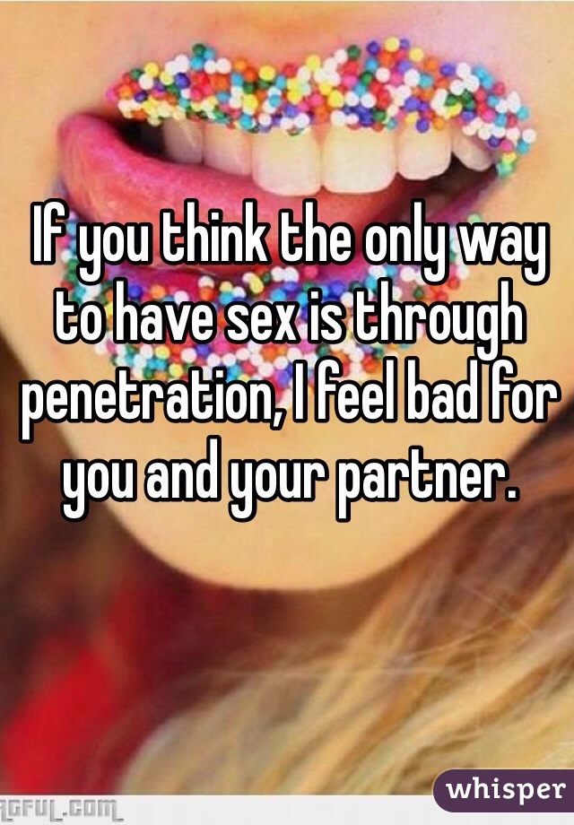 If you think the only way to have sex is through penetration, I feel bad for you and your partner.  