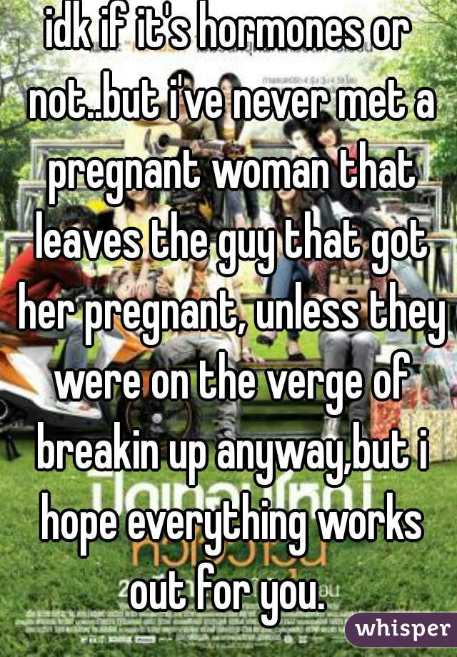 idk if it's hormones or not..but i've never met a pregnant woman that leaves the guy that got her pregnant, unless they were on the verge of breakin up anyway,but i hope everything works out for you. 