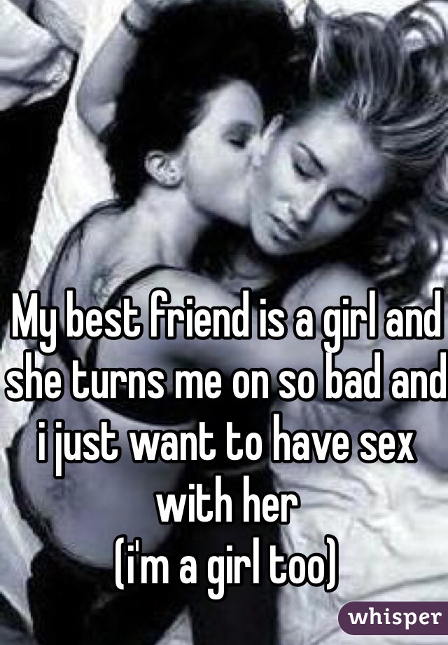 My best friend is a girl and she turns me on so bad and i just want to have sex with her 
(i'm a girl too) 