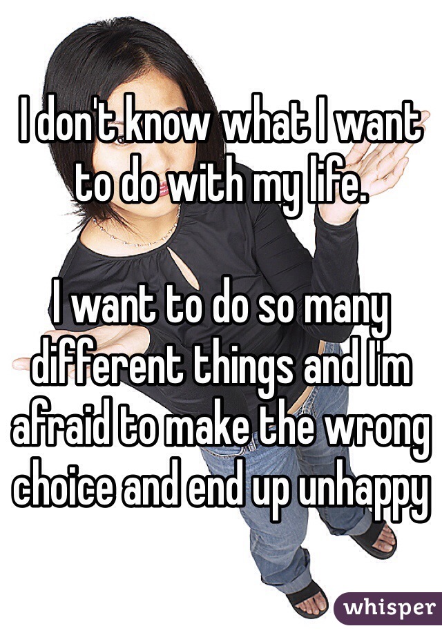 I don't know what I want to do with my life. 

I want to do so many different things and I'm afraid to make the wrong choice and end up unhappy