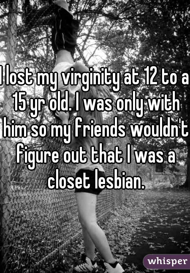 I lost my virginity at 12 to a 15 yr old. I was only with him so my friends wouldn't figure out that I was a closet lesbian.