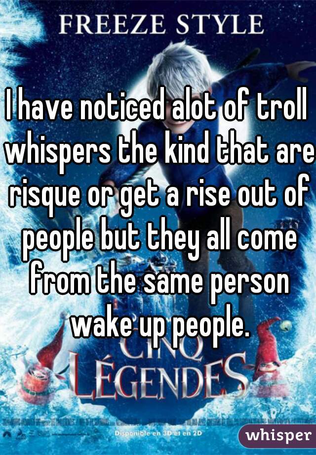 I have noticed alot of troll whispers the kind that are risque or get a rise out of people but they all come from the same person wake up people.