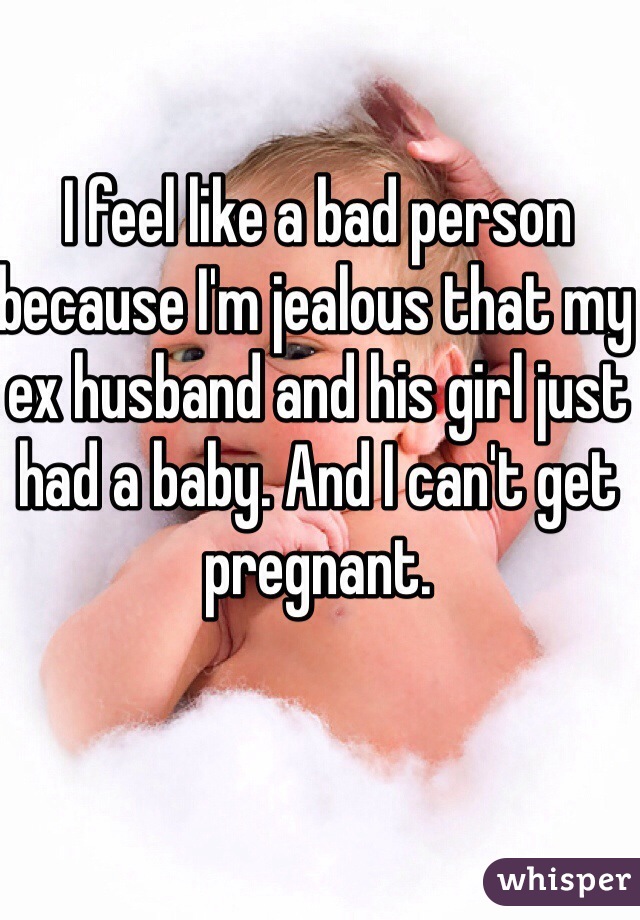 I feel like a bad person because I'm jealous that my ex husband and his girl just had a baby. And I can't get pregnant. 