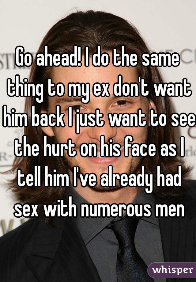 Go ahead! I do the same thing to my ex don't want him back I just want to see the hurt on his face as I tell him I've already had sex with numerous men