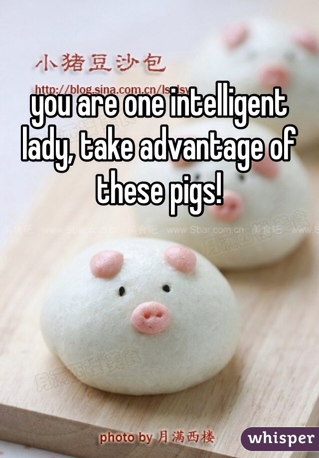 you are one intelligent lady, take advantage of these pigs!