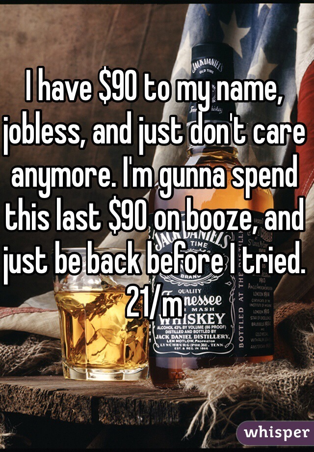 I have $90 to my name, jobless, and just don't care anymore. I'm gunna spend this last $90 on booze, and just be back before I tried. 21/m