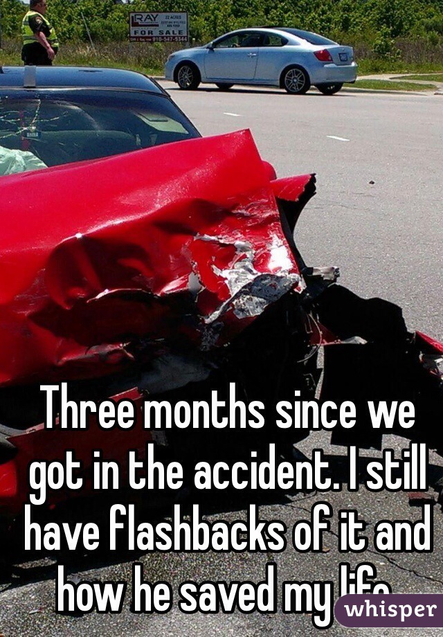 Three months since we got in the accident. I still have flashbacks of it and how he saved my life.