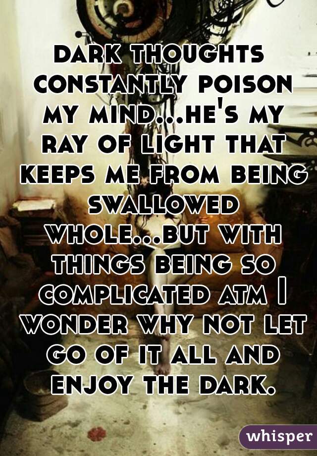 dark thoughts constantly poison my mind...he's my ray of light that keeps me from being swallowed whole...but with things being so complicated atm I wonder why not let go of it all and enjoy the dark.