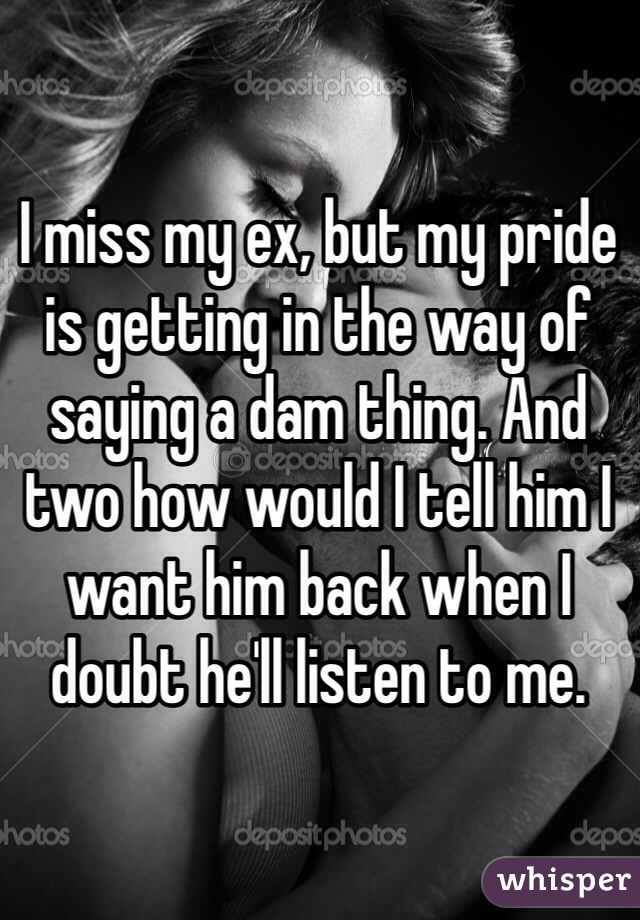 I miss my ex, but my pride is getting in the way of saying a dam thing. And two how would I tell him I want him back when I doubt he'll listen to me. 