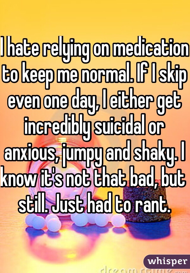 I hate relying on medication to keep me normal. If I skip even one day, I either get incredibly suicidal or anxious, jumpy and shaky. I know it's not that bad, but still. Just had to rant. 