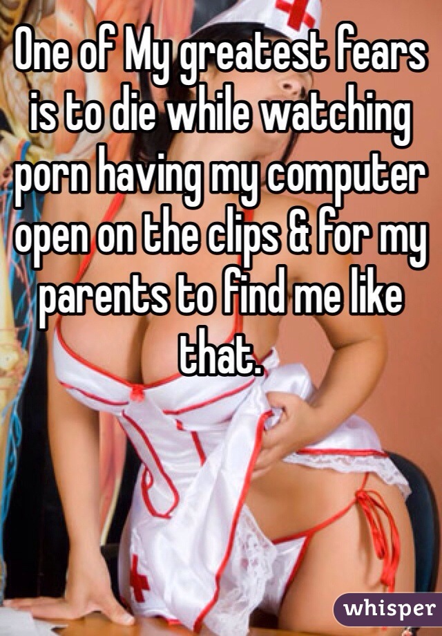 One of My greatest fears is to die while watching porn having my computer open on the clips & for my parents to find me like that. 