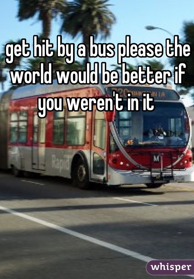 get hit by a bus please the world would be better if you weren't in it 