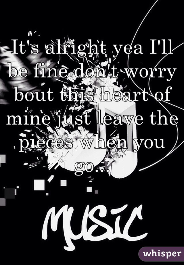 It's alright yea I'll be fine don't worry bout this heart of mine just leave the pieces when you go...