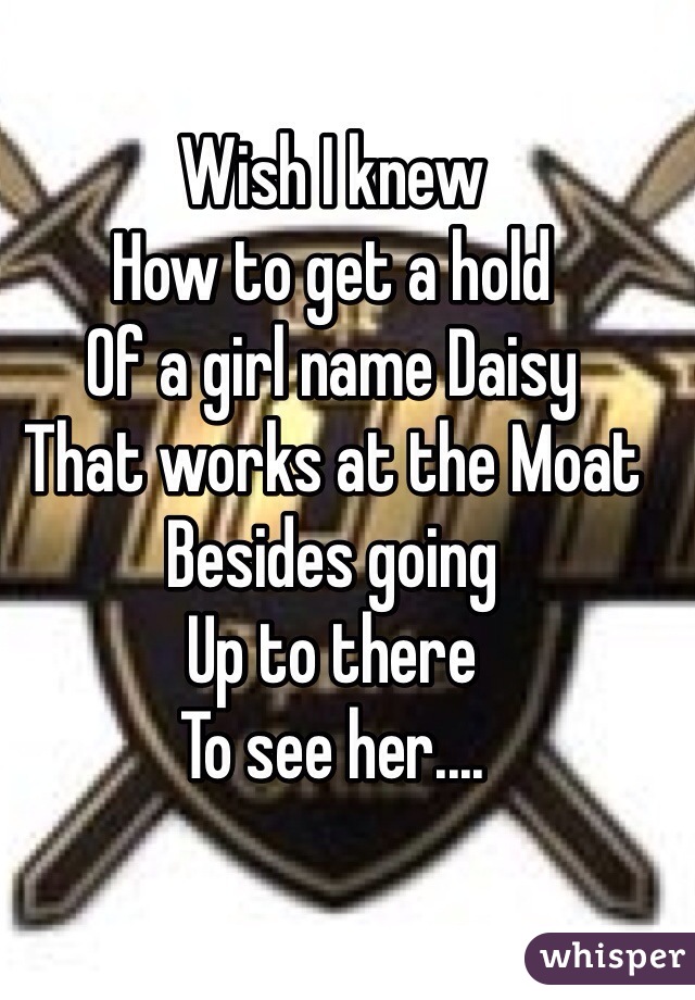 Wish I knew 
How to get a hold
Of a girl name Daisy 
That works at the Moat
Besides going
Up to there
To see her....