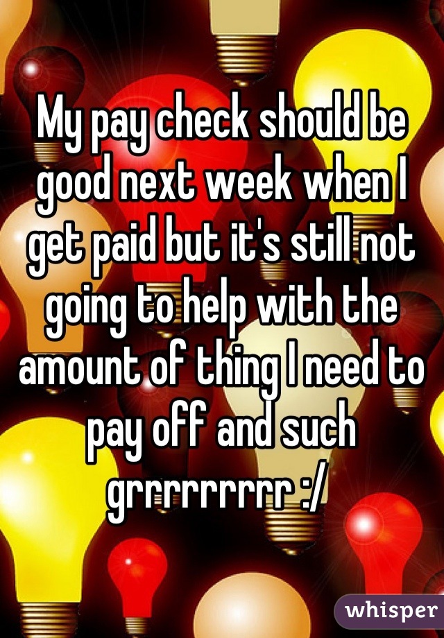 My pay check should be good next week when I get paid but it's still not going to help with the amount of thing I need to pay off and such grrrrrrrrr :/ 