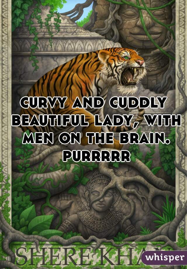 curvy and cuddly beautiful lady, with men on the brain. purrrrr