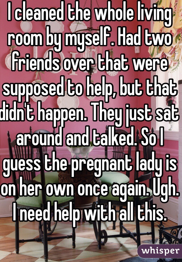 I cleaned the whole living room by myself. Had two friends over that were supposed to help, but that didn't happen. They just sat around and talked. So I guess the pregnant lady is on her own once again. Ugh. I need help with all this. 