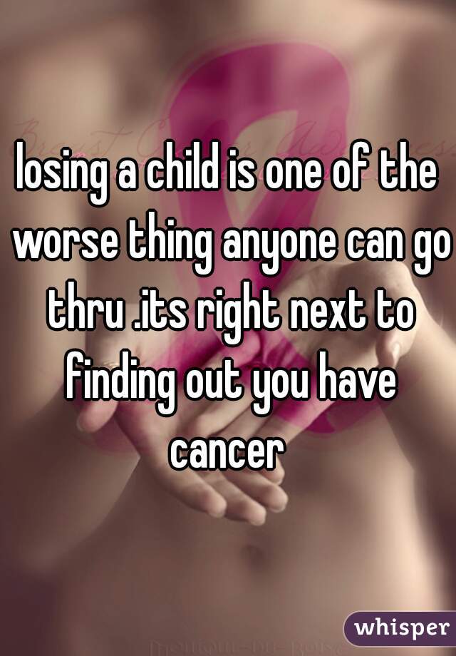 losing a child is one of the worse thing anyone can go thru .its right next to finding out you have cancer 