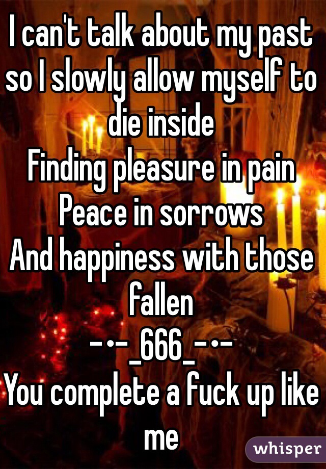 I can't talk about my past so I slowly allow myself to die inside 
Finding pleasure in pain 
Peace in sorrows 
And happiness with those fallen
-•-_666_-•-
You complete a fuck up like me 