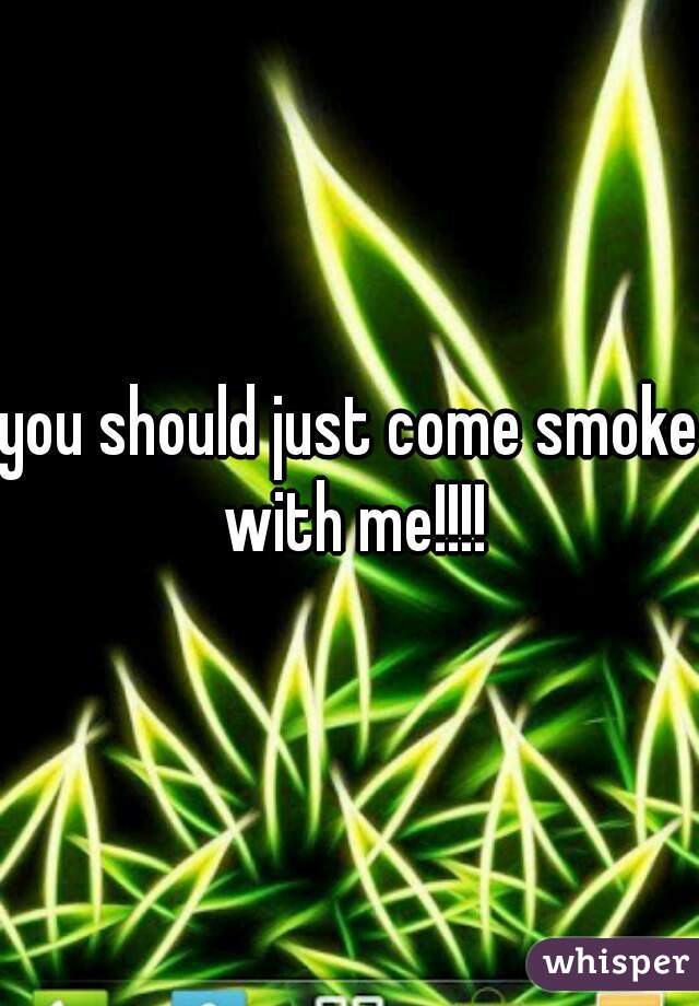 you should just come smoke with me!!!!