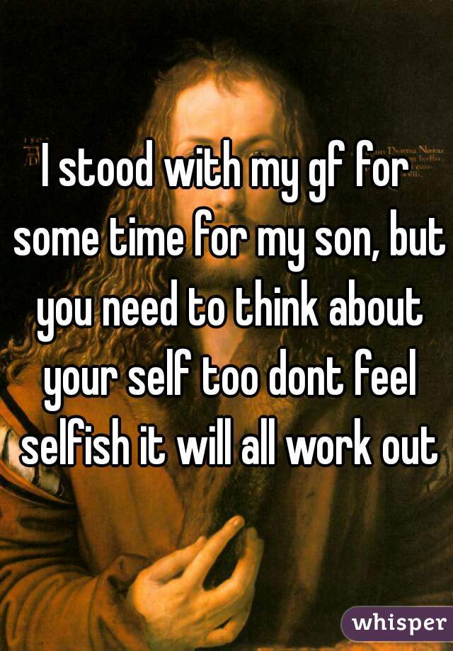 I stood with my gf for some time for my son, but you need to think about your self too dont feel selfish it will all work out