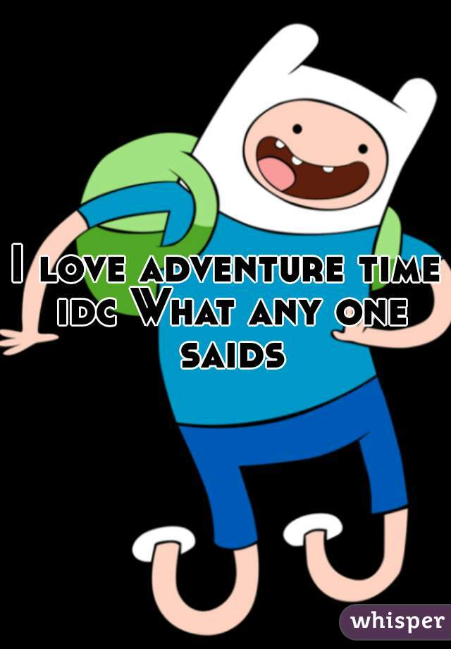 I love adventure time idc What any one saids