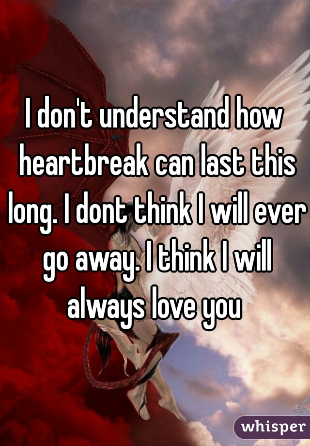 I don't understand how heartbreak can last this long. I dont think I will ever go away. I think I will always love you 