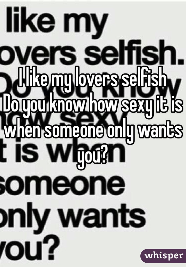 I like my lovers selfish
Do you know how sexy it is when someone only wants you?