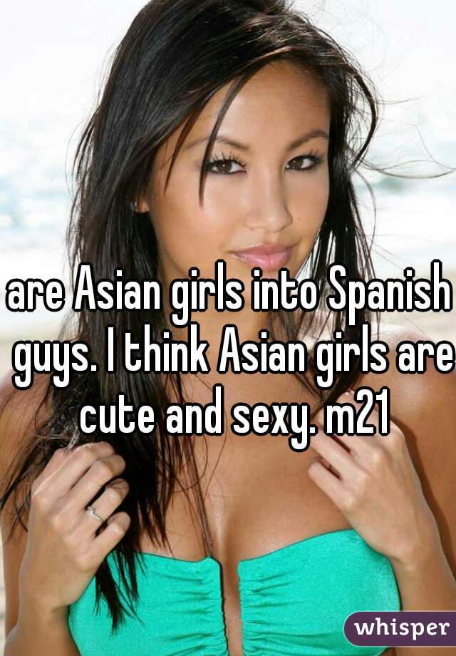 are Asian girls into Spanish guys. I think Asian girls are cute and sexy. m21