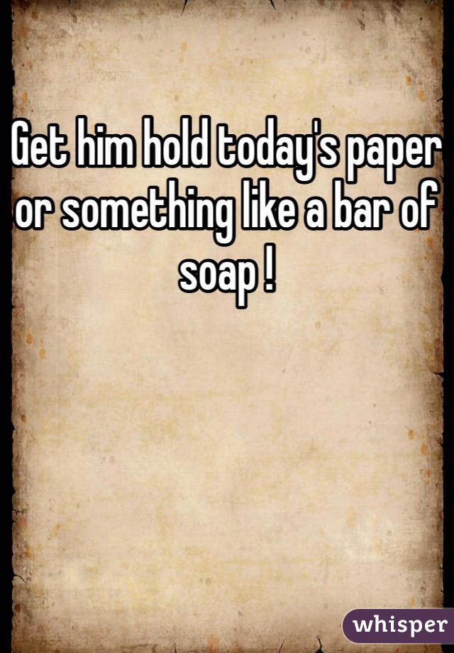 Get him hold today's paper or something like a bar of soap !