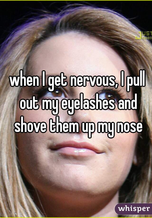 when I get nervous, I pull out my eyelashes and shove them up my nose