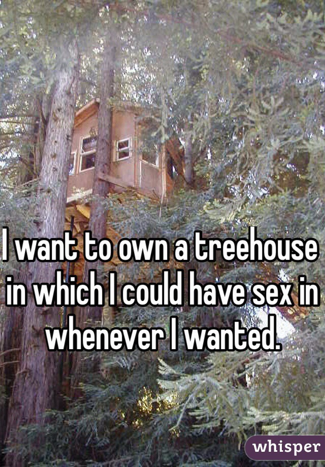 I want to own a treehouse in which I could have sex in whenever I wanted.