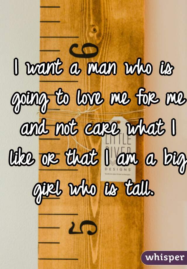 I want a man who is going to love me for me and not care what I like or that I am a big girl who is tall. 