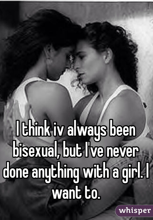 I think iv always been bisexual, but I've never done anything with a girl. I want to.