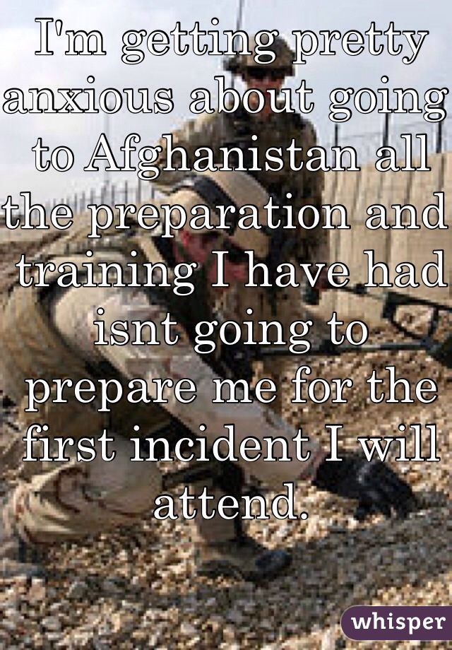 I'm getting pretty anxious about going to Afghanistan all the preparation and training I have had isnt going to prepare me for the first incident I will attend. 