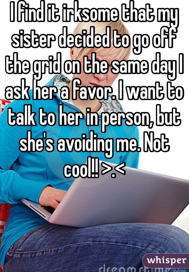 I find it irksome that my sister decided to go off the grid on the same day I ask her a favor. I want to talk to her in person, but she's avoiding me. Not cool!! >.<