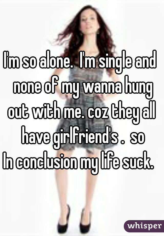 I'm so alone.  I'm single and  none of my wanna hung out with me. coz they all  have girlfriend's .  so
In conclusion my life suck.  