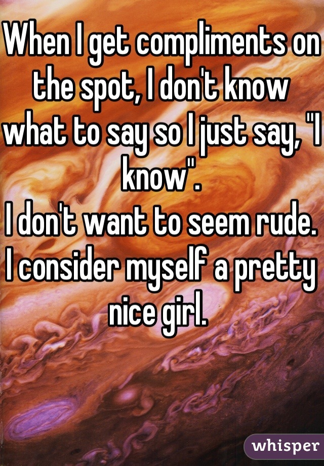 When I get compliments on the spot, I don't know what to say so I just say, "I know". 
I don't want to seem rude. 
I consider myself a pretty nice girl. 