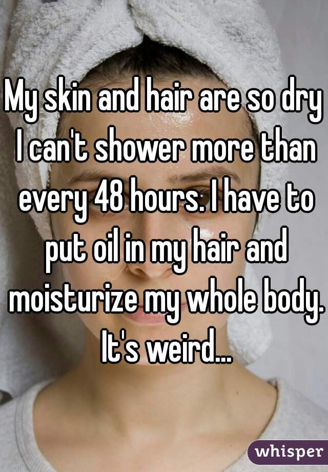 My skin and hair are so dry I can't shower more than every 48 hours. I have to put oil in my hair and moisturize my whole body. It's weird...