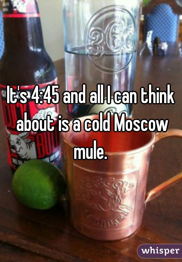 It's 4:45 and all I can think about is a cold Moscow mule. 