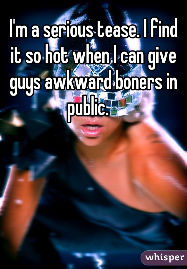 I'm a serious tease. I find it so hot when I can give guys awkward boners in public.   