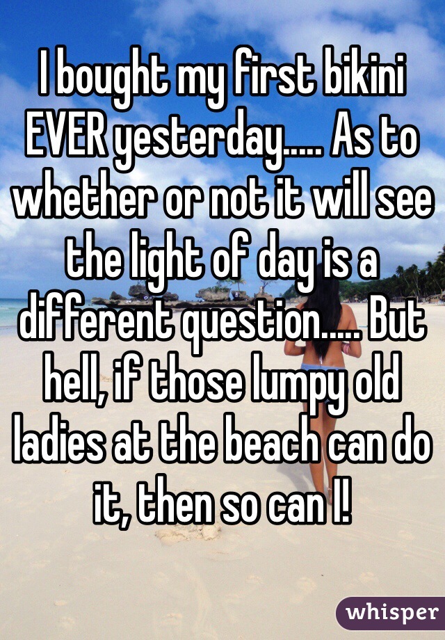 I bought my first bikini EVER yesterday..... As to whether or not it will see the light of day is a different question..... But hell, if those lumpy old ladies at the beach can do it, then so can I!
